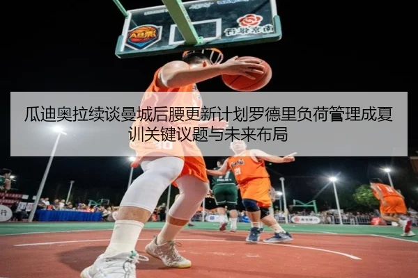 瓜迪奥拉续谈曼城后腰更新计划罗德里负荷管理成夏训关键议题与未来布局