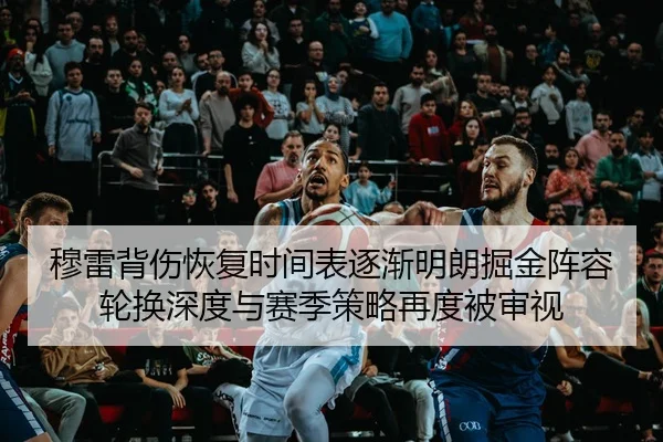 穆雷背伤恢复时间表逐渐明朗掘金阵容轮换深度与赛季策略再度被审视